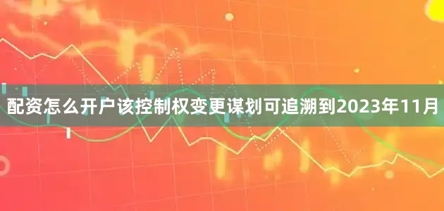 配资怎么开户该控制权变更谋划可追溯到2023年11月