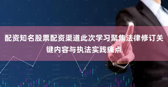 配资知名股票配资渠道此次学习聚焦法律修订关键内容与执法实践痛点