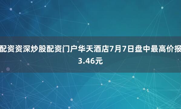 配资资深炒股配资门户华天酒店7月7日盘中最高价报3.46元