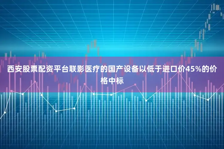 西安股票配资平台联影医疗的国产设备以低于进口价45%的价格中标