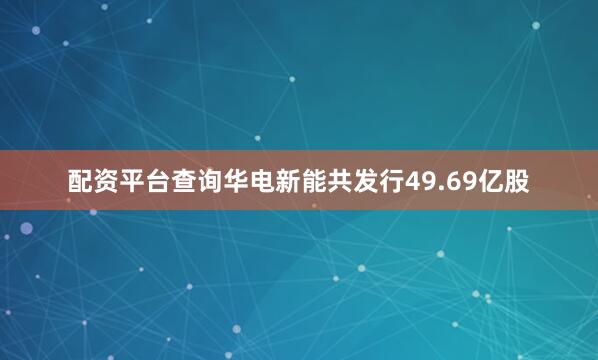 配资平台查询华电新能共发行49.69亿股