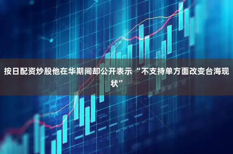 按日配资炒股他在华期间却公开表示 “不支持单方面改变台海现状”