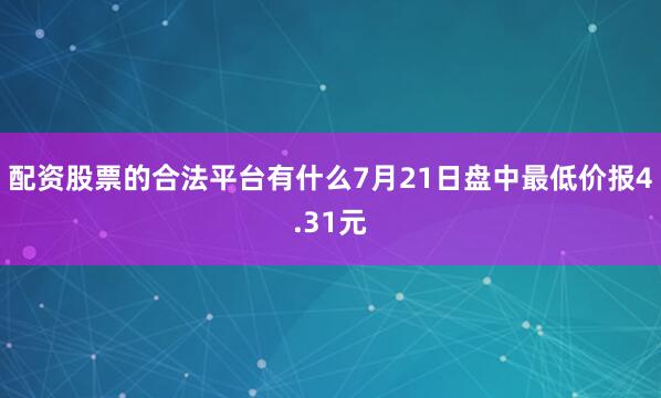 配资股票的合法平台有什么7月21日盘中最低价报4.31元