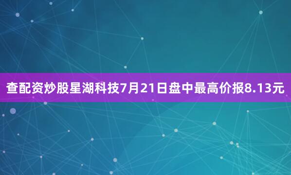 查配资炒股星湖科技7月21日盘中最高价报8.13元