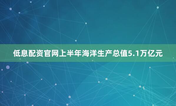 低息配资官网上半年海洋生产总值5.1万亿元