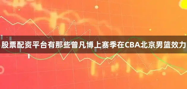 股票配资平台有那些曾凡博上赛季在CBA北京男篮效力