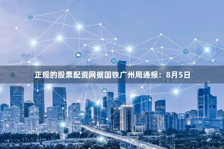 正规的股票配资网据国铁广州局通报：8月5日