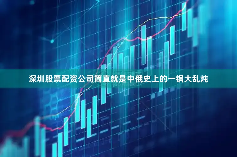 深圳股票配资公司简直就是中俄史上的一锅大乱炖