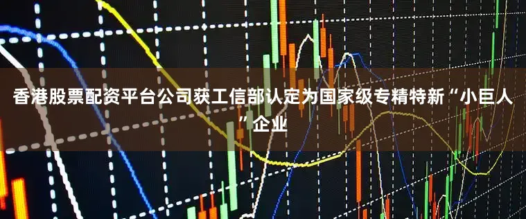 香港股票配资平台公司获工信部认定为国家级专精特新“小巨人”企业
