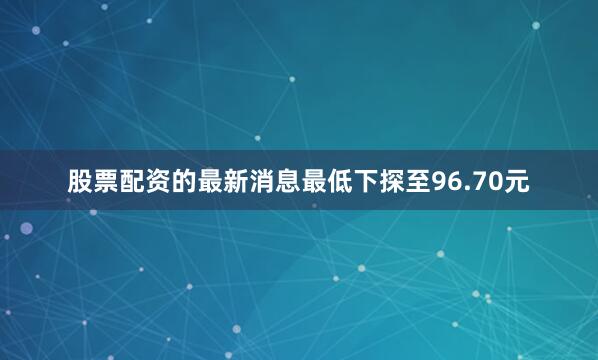 股票配资的最新消息最低下探至96.70元