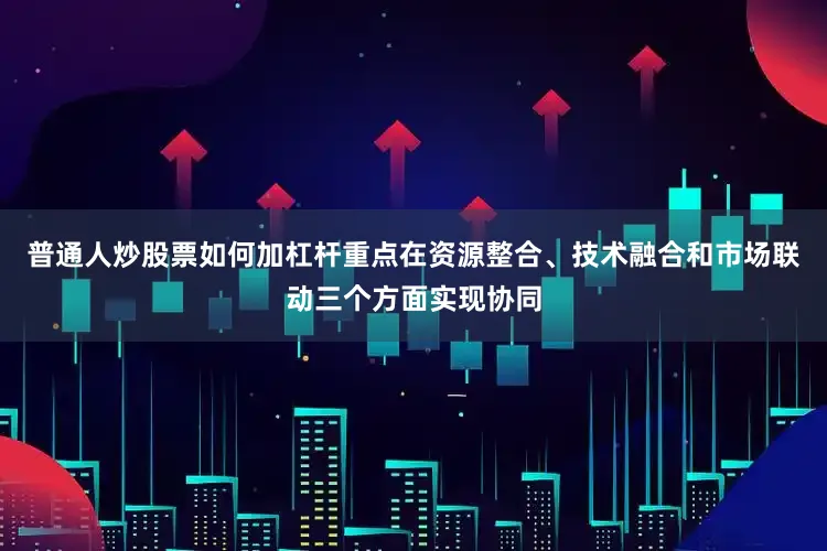 普通人炒股票如何加杠杆重点在资源整合、技术融合和市场联动三个方面实现协同