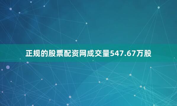正规的股票配资网成交量547.67万股