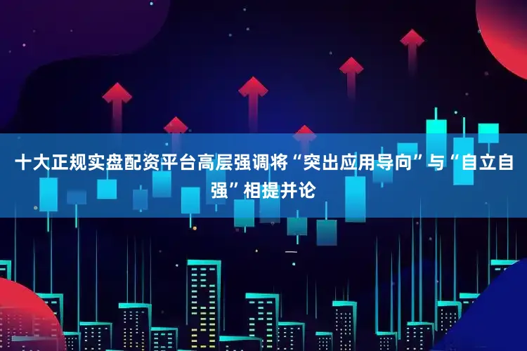 十大正规实盘配资平台高层强调将“突出应用导向”与“自立自强”相提并论