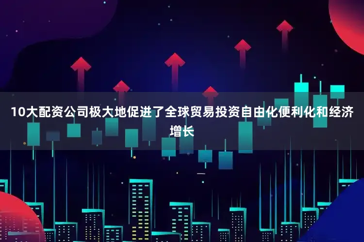 10大配资公司极大地促进了全球贸易投资自由化便利化和经济增长