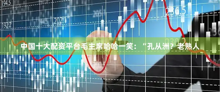 中国十大配资平台毛主席哈哈一笑：“孔从洲？老熟人