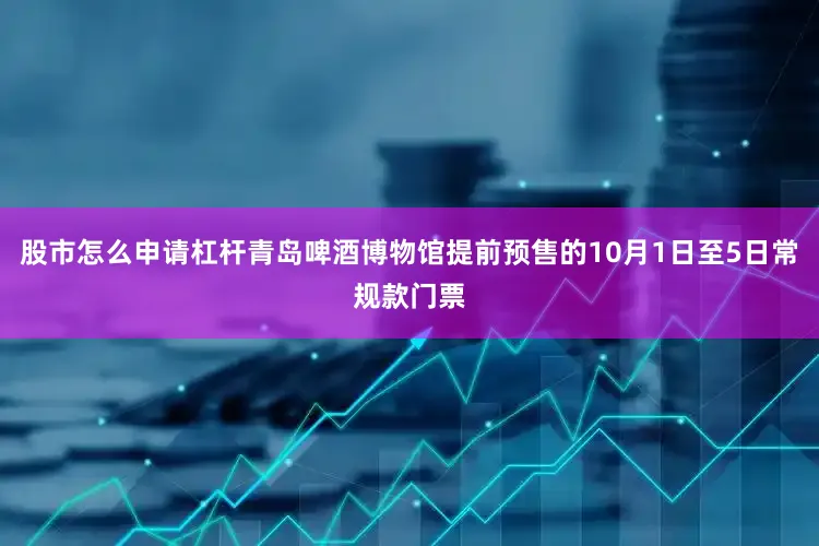 股市怎么申请杠杆青岛啤酒博物馆提前预售的10月1日至5日常规款门票