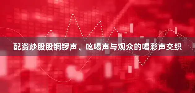 配资炒股股铜锣声、吆喝声与观众的喝彩声交织